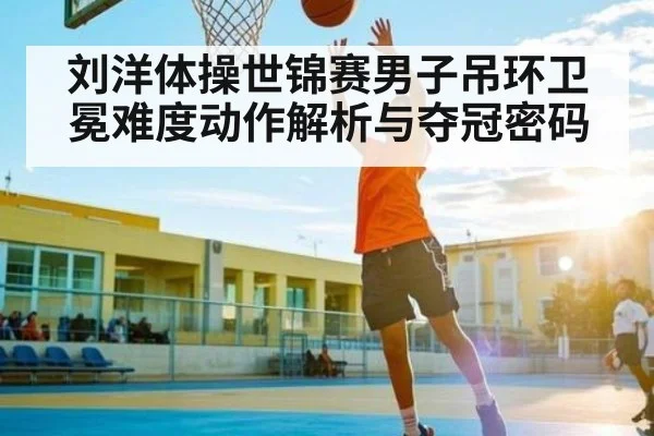 刘洋体操世锦赛男子吊环卫冕难度动作解析与夺冠密码