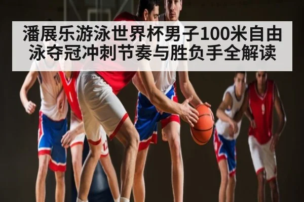 潘展乐游泳世界杯男子100米自由泳夺冠冲刺节奏与胜负手全解读