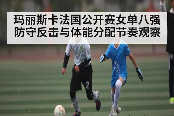 玛丽斯卡法国公开赛女单八强防守反击与体能分配节奏观察