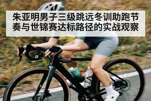 朱亚明男子三级跳远冬训助跑节奏与世锦赛达标路径的实战观察
